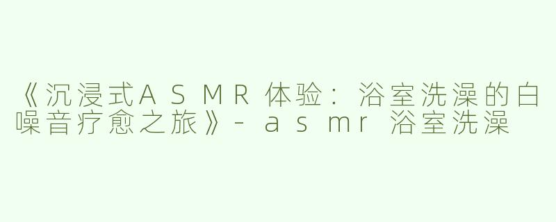 《沉浸式ASMR体验：浴室洗澡的白噪音疗愈之旅》