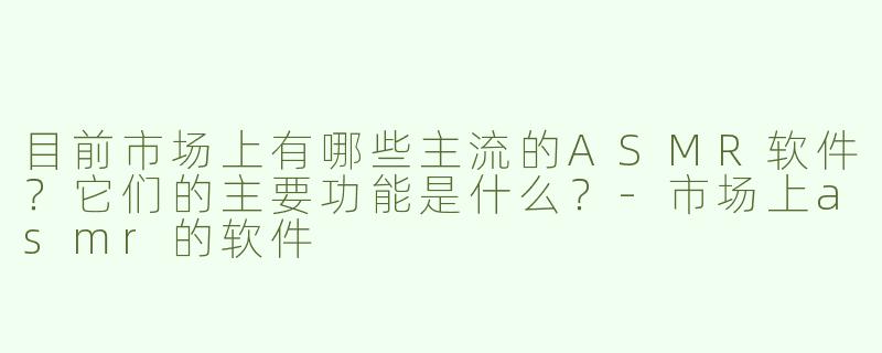 目前市场上有哪些主流的ASMR软件？它们的主要功能是什么？-市场上asmr的软件