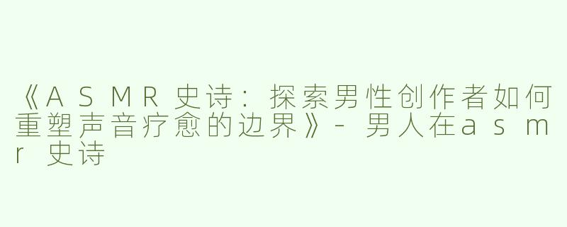 《ASMR史诗：探索男性创作者如何重塑声音疗愈的边界》-男人在asmr史诗