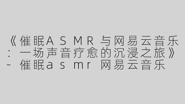 《催眠ASMR与网易云音乐：一场声音疗愈的沉浸之旅》-催眠asmr网易云音乐
