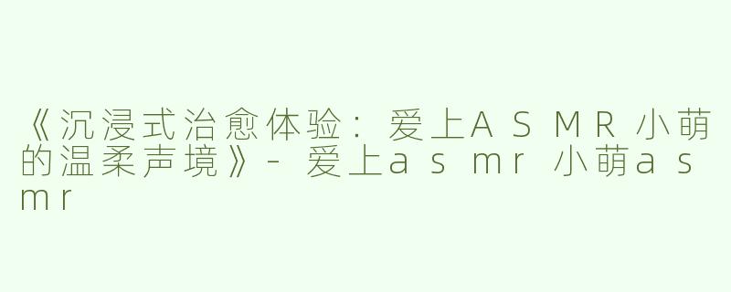 《沉浸式治愈体验：爱上ASMR小萌的温柔声境》-爱上asmr小萌asmr