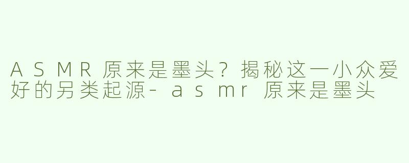 ASMR原来是墨头？揭秘这一小众爱好的另类起源-asmr原来是墨头