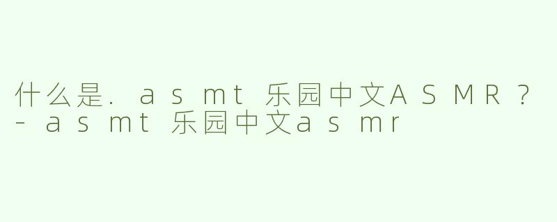 什么是.asmt乐园中文ASMR？-asmt乐园中文asmr
