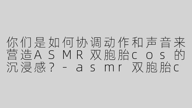 你们是如何协调动作和声音来营造ASMR双胞胎cos的沉浸感？-asmr双胞胎cos