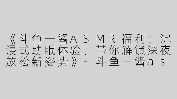 《斗鱼一酱ASMR福利：沉浸式助眠体验，带你解锁深夜放松新姿势》-斗鱼一酱asmr福利
