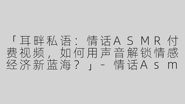「耳畔私语：情话ASMR付费视频，如何用声音解锁情感经济新蓝海？」-情话Asmr付费视频