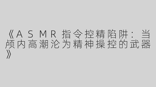 《ASMR指令控精陷阱：当颅内高潮沦为精神操控的武器》