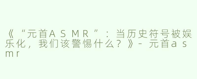 《“元首ASMR”：当历史符号被娱乐化，我们该警惕什么？》-元首asmr