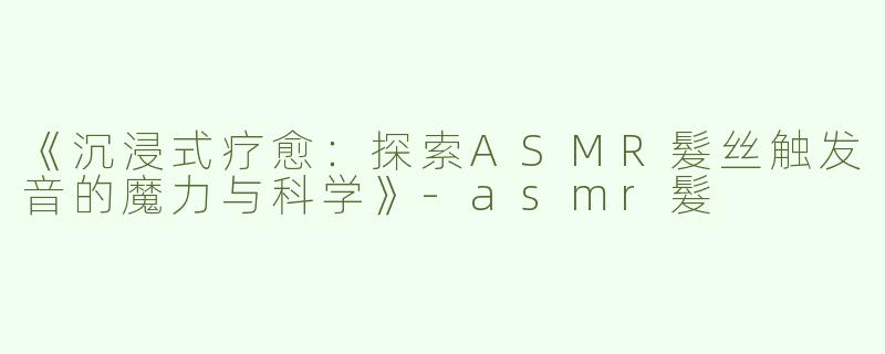 《沉浸式疗愈：探索ASMR髮丝触发音的魔力与科学》-asmr髮