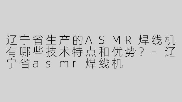 辽宁省生产的ASMR焊线机有哪些技术特点和优势？-辽宁省asmr焊线机