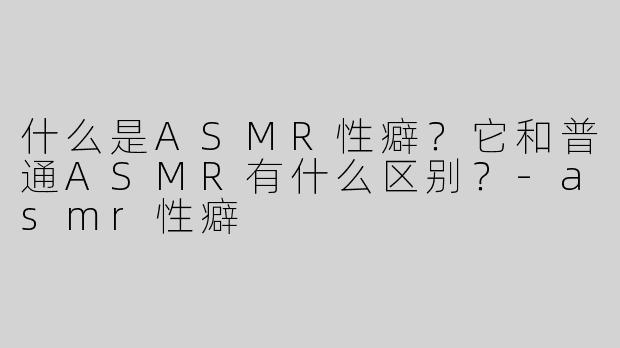 什么是ASMR性癖？它和普通ASMR有什么区别？-asmr性癖