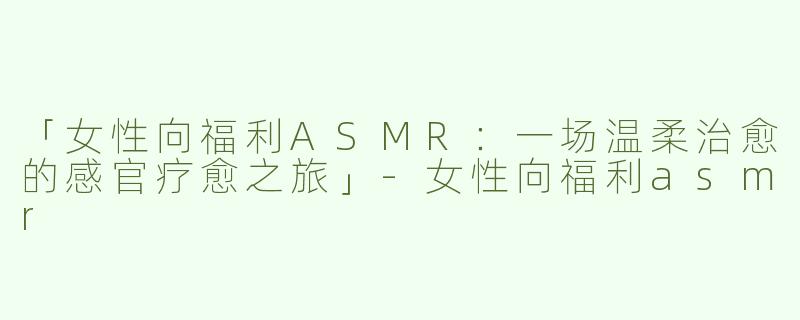 「女性向福利ASMR：一场温柔治愈的感官疗愈之旅」