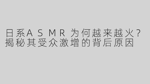 日系ASMR为何越来越火？揭秘其受众激增的背后原因
