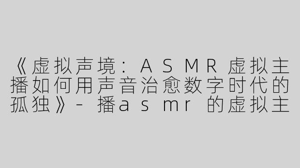 《虚拟声境：ASMR虚拟主播如何用声音治愈数字时代的孤独》-播asmr的虚拟主播