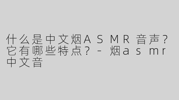 什么是中文烟ASMR音声？它有哪些特点？-烟asmr中文音