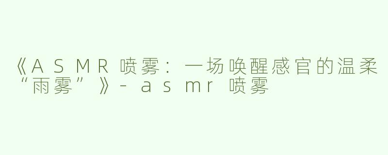 《ASMR喷雾：一场唤醒感官的温柔“雨雾”》-asmr喷雾