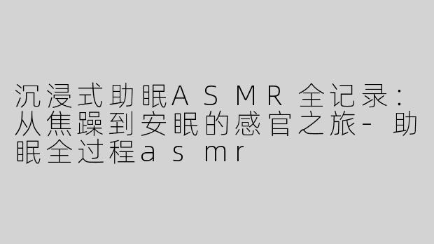 沉浸式助眠ASMR全记录：从焦躁到安眠的感官之旅-助眠全过程asmr