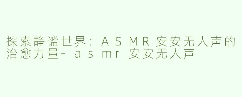 探索静谧世界：ASMR安安无人声的治愈力量-asmr安安无人声