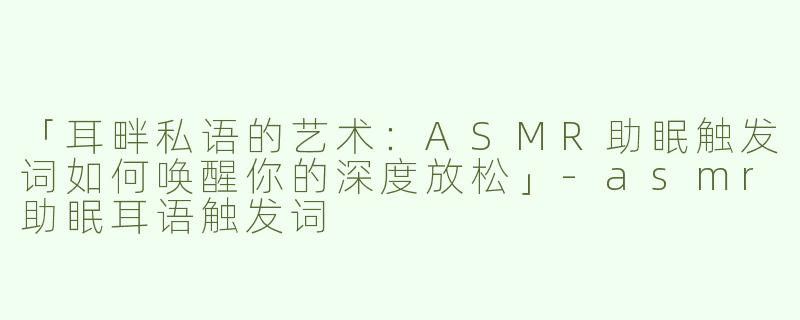 「耳畔私语的艺术：ASMR助眠触发词如何唤醒你的深度放松」-asmr助眠耳语触发词