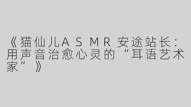 《猫仙儿ASMR安途站长：用声音治愈心灵的“耳语艺术家”》