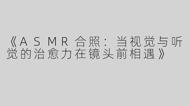 《ASMR合照：当视觉与听觉的治愈力在镜头前相遇》