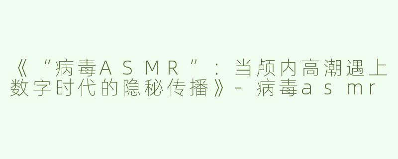 《“病毒ASMR”：当颅内高潮遇上数字时代的隐秘传播》-病毒asmr