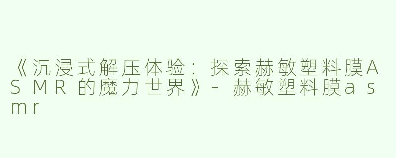《沉浸式解压体验：探索赫敏塑料膜ASMR的魔力世界》-赫敏塑料膜asmr