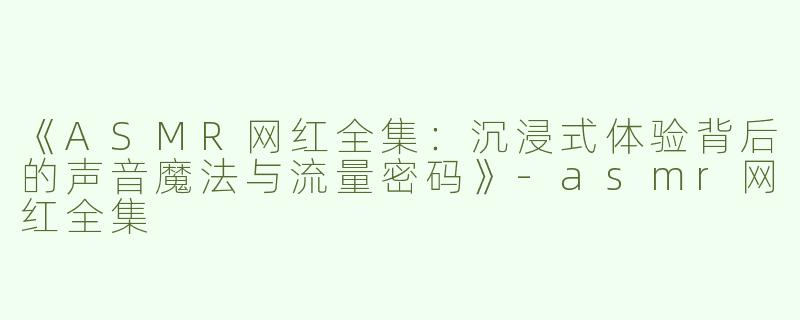 《ASMR网红全集：沉浸式体验背后的声音魔法与流量密码》-asmr网红全集