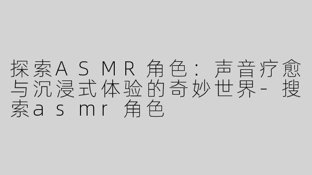 探索ASMR角色：声音疗愈与沉浸式体验的奇妙世界-搜索asmr角色
