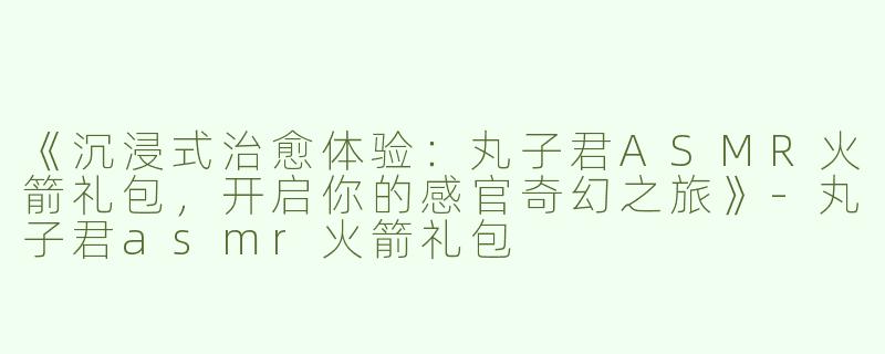 《沉浸式治愈体验：丸子君ASMR火箭礼包，开启你的感官奇幻之旅》-丸子君asmr火箭礼包