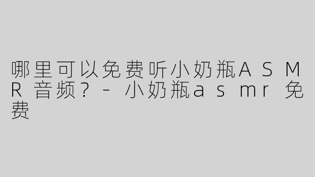 哪里可以免费听小奶瓶ASMR音频？-小奶瓶asmr免费