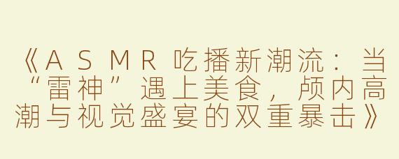 《ASMR吃播新潮流：当“雷神”遇上美食，颅内高潮与视觉盛宴的双重暴击》