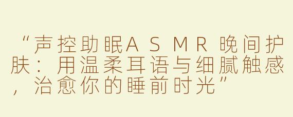 “声控助眠ASMR晚间护肤：用温柔耳语与细腻触感，治愈你的睡前时光”
