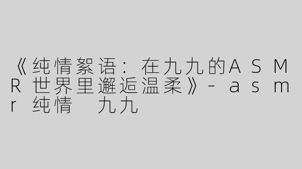 《纯情絮语：在九九的ASMR世界里邂逅温柔》-asmr纯情 九九