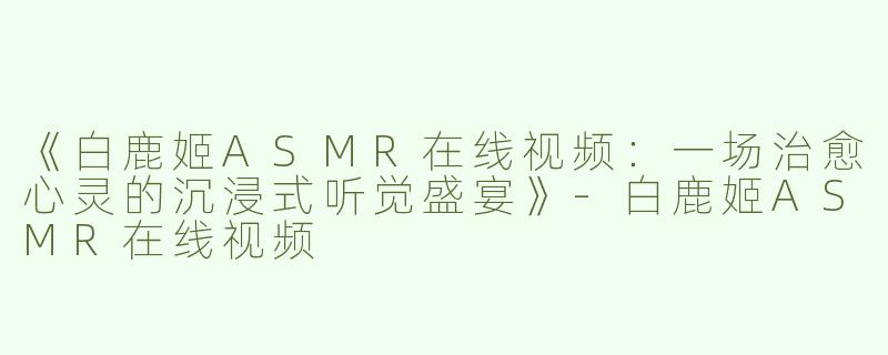 《白鹿姬ASMR在线视频：一场治愈心灵的沉浸式听觉盛宴》-白鹿姬ASMR在线视频