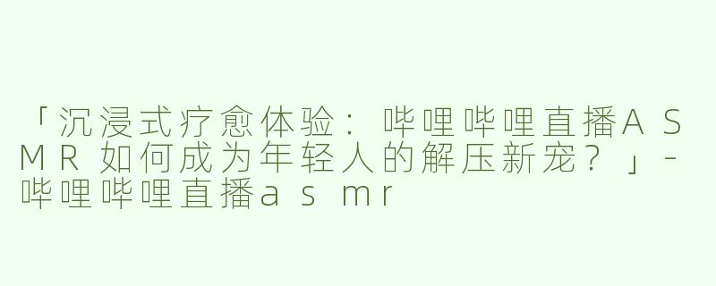 「沉浸式疗愈体验：哔哩哔哩直播ASMR如何成为年轻人的解压新宠？」-哔哩哔哩直播asmr