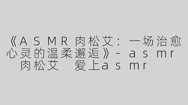 《ASMR肉松艾：一场治愈心灵的温柔邂逅》-asmr 肉松艾 爱上asmr