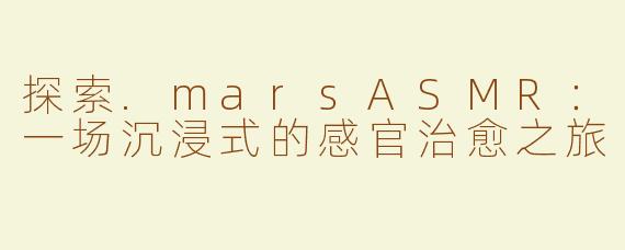 探索.marsASMR：一场沉浸式的感官治愈之旅