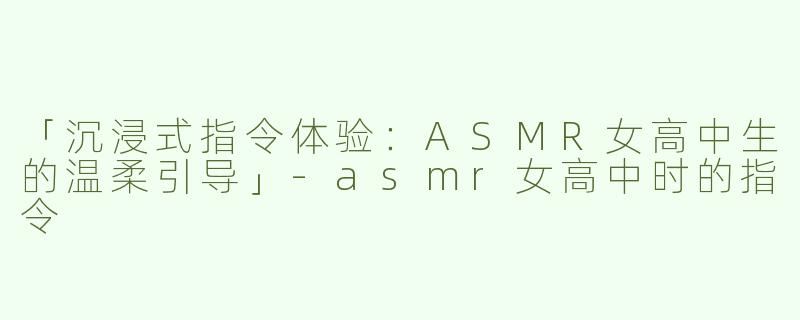 「沉浸式指令体验：ASMR女高中生的温柔引导」-asmr女高中时的指令