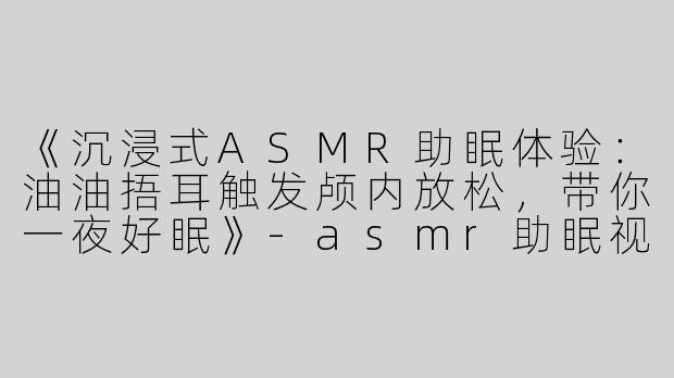 《沉浸式ASMR助眠体验：油油捂耳触发颅内放松，带你一夜好眠》-asmr助眠视频油油捂耳