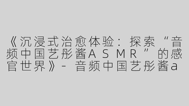 《沉浸式治愈体验：探索“音频中国艺彤酱ASMR”的感官世界》-音频中国艺彤酱asmr