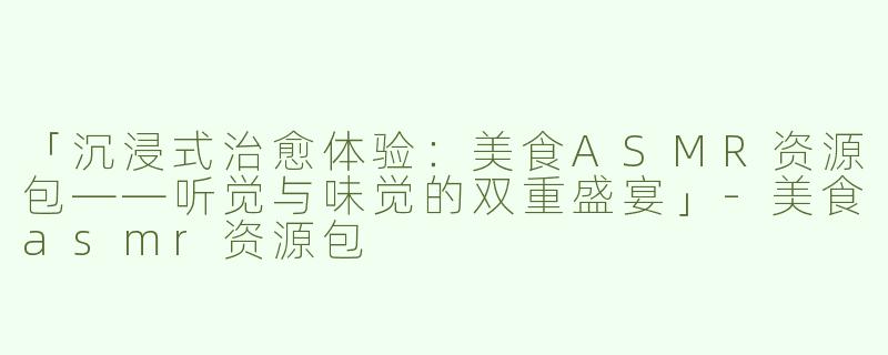 「沉浸式治愈体验：美食ASMR资源包——听觉与味觉的双重盛宴」-美食asmr资源包