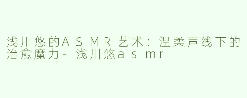 浅川悠的ASMR艺术：温柔声线下的治愈魔力-浅川悠asmr