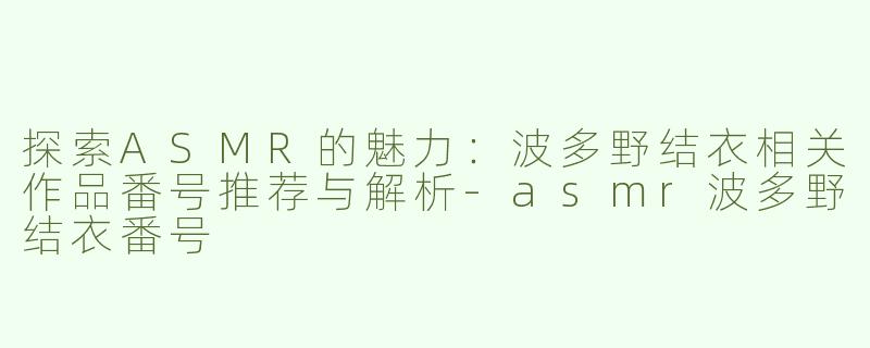 探索ASMR的魅力：波多野结衣相关作品番号推荐与解析-asmr波多野结衣番号