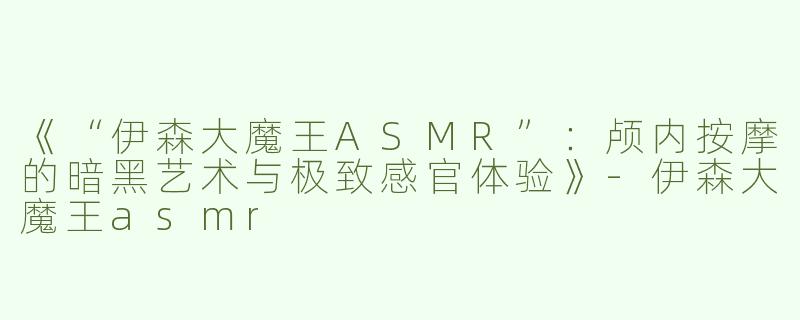 《“伊森大魔王ASMR”：颅内按摩的暗黑艺术与极致感官体验》-伊森大魔王asmr