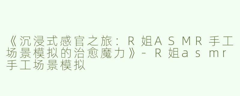 《沉浸式感官之旅：R姐ASMR手工场景模拟的治愈魔力》-R姐asmr手工场景模拟