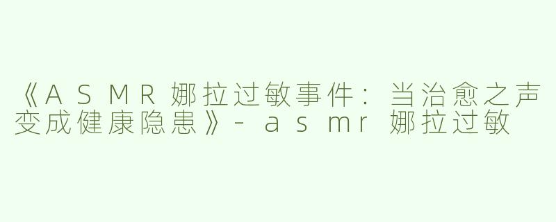 《ASMR娜拉过敏事件：当治愈之声变成健康隐患》-asmr娜拉过敏
