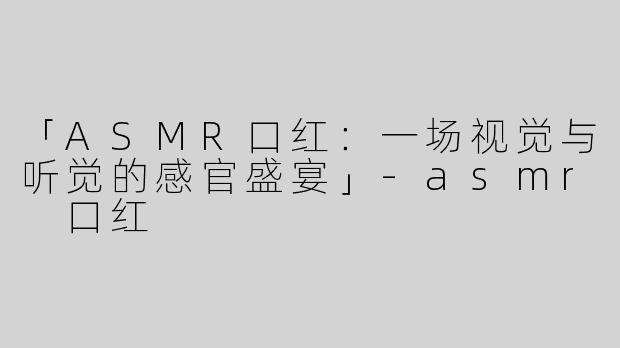 「ASMR口红：一场视觉与听觉的感官盛宴」-asmr 口红