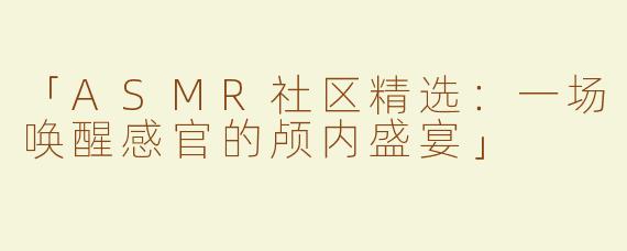 「ASMR社区精选：一场唤醒感官的颅内盛宴」