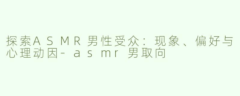 探索ASMR男性受众：现象、偏好与心理动因-asmr男取向